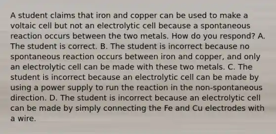 A student claims that iron and copper can be used to make a voltaic cell but not an electrolytic cell because a spontaneous reaction occurs between the two metals. How do you respond? A. The student is correct. B. The student is incorrect because no spontaneous reaction occurs between iron and copper, and only an electrolytic cell can be made with these two metals. C. The student is incorrect because an electrolytic cell can be made by using a power supply to run the reaction in the non-spontaneous direction. D. The student is incorrect because an electrolytic cell can be made by simply connecting the Fe and Cu electrodes with a wire.