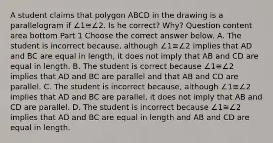 A student claims that polygon ABCD in the drawing is a parallelogram if ∠1≅∠2. Is he​ correct? Why? Question content area bottom Part 1 Choose the correct answer below. A. The student is incorrect​ because, although ∠1≅∠2 implies that AD and BC are equal in​ length, it does not imply that AB and CD are equal in length. B. The student is correct because ∠1≅∠2 implies that AD and BC are parallel and that AB and CD are parallel. C. The student is incorrect​ because, although ∠1≅∠2 implies that AD and BC are​ parallel, it does not imply that AB and CD are parallel. D. The student is incorrect because ∠1≅∠2 implies that AD and BC are equal in length and AB and CD are equal in length.