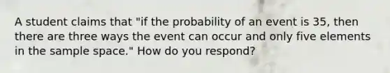 A student claims that​ "if the probability of an event is 35​, then there are three ways the event can occur and only five elements in the sample​ space." How do you​ respond?