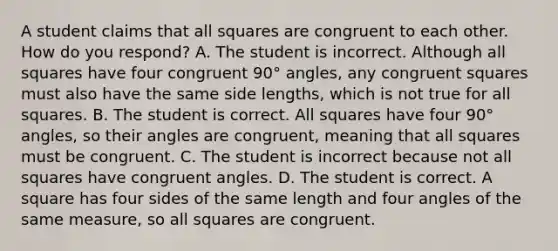 A student claims that all squares are congruent to each other. How do you​ respond? A. The student is incorrect. Although all squares have four congruent 90° ​angles, any congruent squares must also have the same side​ lengths, which is not true for all squares. B. The student is correct. All squares have four 90° ​angles, so their angles are​ congruent, meaning that all squares must be congruent. C. The student is incorrect because not all squares have congruent angles. D. The student is correct. A square has four sides of the same length and four angles of the same​ measure, so all squares are congruent.