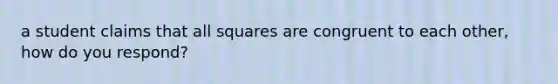 a student claims that all squares are congruent to each other, how do you respond?