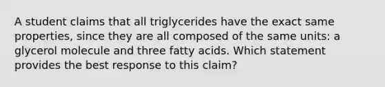 A student claims that all triglycerides have the exact same properties, since they are all composed of the same units: a glycerol molecule and three fatty acids. Which statement provides the best response to this claim?