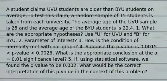 A student claims UVU students are older than BYU students on average. To test this claim, a random sample of 15 students is taken from each university. The average age of the UVU sample is 25 and the average age of the BYU students is 22.4. 1. What are the appropriate hypotheses? Use "U" for UVU and "B" for BYU. 2. Parameter of interest? 3. How is the condition of normality met with bar graph? 4. Suppose the p-value is 0.0015 < p-value < 0.0025. What is the appropriate conclusion at the α = 0.01 significance level? 5. If, using statistical software, we found the p-value to be 0.002, what would be the correct interpretation of this p-value in the context of this problem?