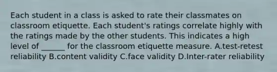 Each student in a class is asked to rate their classmates on classroom etiquette. Each student's ratings correlate highly with the ratings made by the other students. This indicates a high level of ______ for the classroom etiquette measure. A.test-retest reliability B.content validity C.face validity D.Inter-rater reliability