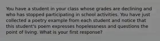 You have a student in your class whose grades are declining and who has stopped participating in school activities. You have just collected a poetry example from each student and notice that this student's poem expresses hopelessness and questions the point of living. What is your first response?