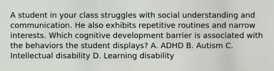 A student in your class struggles with social understanding and communication. He also exhibits repetitive routines and narrow interests. Which cognitive development barrier is associated with the behaviors the student displays? A. ADHD B. Autism C. Intellectual disability D. Learning disability