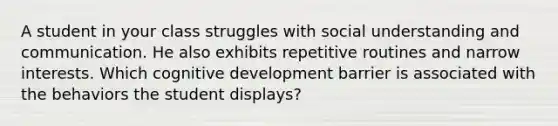 A student in your class struggles with social understanding and communication. He also exhibits repetitive routines and narrow interests. Which cognitive development barrier is associated with the behaviors the student displays?