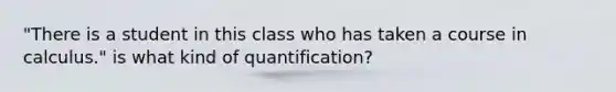 "There is a student in this class who has taken a course in calculus." is what kind of quantification?