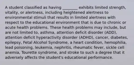 A student classified as having ________ exhibits limited strength, vitality, or alertness, including heightened alertness to environmental stimuli that results in limited alertness with respect to the educational environment that is due to chronic or acute health problems. These health problems may include, but are not limited to, asthma, attention deficit disorder (ADD), attention deficit hyperactivity disorder (ADHD), cancer, diabetes, epilepsy, Fetal Alcohol Syndrome, a heart condition, hemophilia, lead poisoning, leukemia, nephritis, rheumatic fever, sickle cell anemia, Tourette syndrome, and stroke to such a degree that it adversely affects the student's educational performance.