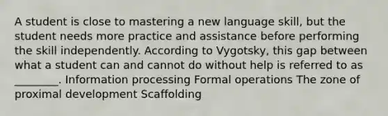 A student is close to mastering a new language skill, but the student needs more practice and assistance before performing the skill independently. According to Vygotsky, this gap between what a student can and cannot do without help is referred to as ________. Information processing Formal operations The zone of proximal development Scaffolding