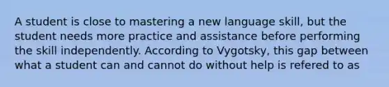 A student is close to mastering a new language skill, but the student needs more practice and assistance before performing the skill independently. According to Vygotsky, this gap between what a student can and cannot do without help is refered to as