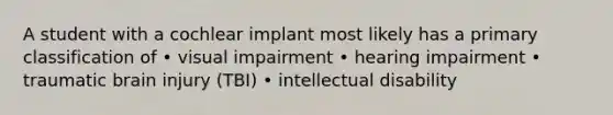 A student with a cochlear implant most likely has a primary classification of • visual impairment • hearing impairment • traumatic brain injury (TBI) • intellectual disability