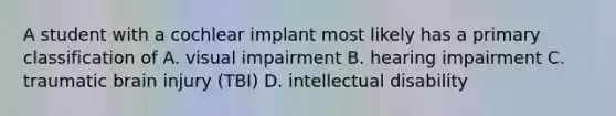 A student with a cochlear implant most likely has a primary classification of A. visual impairment B. hearing impairment C. traumatic brain injury (TBI) D. intellectual disability