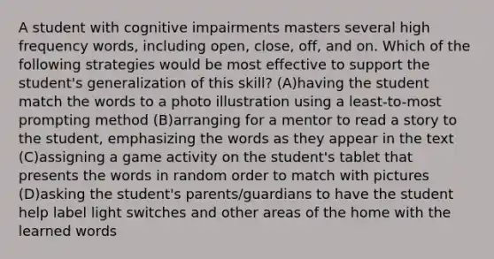 A student with cognitive impairments masters several high frequency words, including open, close, off, and on. Which of the following strategies would be most effective to support the student's generalization of this skill? (A)having the student match the words to a photo illustration using a least-to-most prompting method (B)arranging for a mentor to read a story to the student, emphasizing the words as they appear in the text (C)assigning a game activity on the student's tablet that presents the words in random order to match with pictures (D)asking the student's parents/guardians to have the student help label light switches and other areas of the home with the learned words