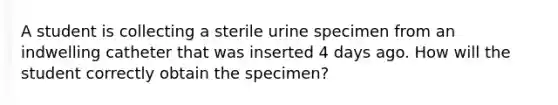 A student is collecting a sterile urine specimen from an indwelling catheter that was inserted 4 days ago. How will the student correctly obtain the specimen?