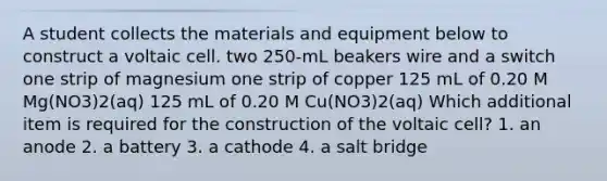 A student collects the materials and equipment below to construct a voltaic cell. two 250-mL beakers wire and a switch one strip of magnesium one strip of copper 125 mL of 0.20 M Mg(NO3)2(aq) 125 mL of 0.20 M Cu(NO3)2(aq) Which additional item is required for the construction of the voltaic cell? 1. an anode 2. a battery 3. a cathode 4. a salt bridge