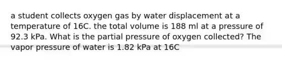 a student collects oxygen gas by water displacement at a temperature of 16C. the total volume is 188 ml at a pressure of 92.3 kPa. What is the partial pressure of oxygen collected? The vapor pressure of water is 1.82 kPa at 16C