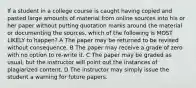 If a student in a college course is caught having copied and pasted large amounts of material from online sources into his or her paper without putting quotation marks around the material or documenting the sources, which of the following is MOST LIKELY to happen? A The paper may be returned to be revised without consequence. B The paper may receive a grade of zero with no option to re-write it. C The paper may be graded as usual, but the instructor will point out the instances of plagiarized content. D The instructor may simply issue the student a warning for future papers.