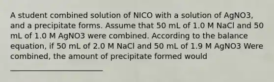 A student combined solution of NICO with a solution of AgNO3, and a precipitate forms. Assume that 50 mL of 1.0 M NaCl and 50 mL of 1.0 M AgNO3 were combined. According to the balance equation, if 50 mL of 2.0 M NaCl and 50 mL of 1.9 M AgNO3 Were combined, the amount of precipitate formed would ________________________