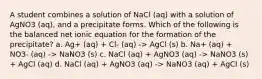 A student combines a solution of NaCl (aq) with a solution of AgNO3 (aq), and a precipitate forms. Which of the following is the balanced net ionic equation for the formation of the precipitate? a. Ag+ (aq) + Cl- (aq) -> AgCl (s) b. Na+ (aq) + NO3- (aq) -> NaNO3 (s) c. NaCl (aq) + AgNO3 (aq) -> NaNO3 (s) + AgCl (aq) d. NaCl (aq) + AgNO3 (aq) -> NaNO3 (aq) + AgCl (s)