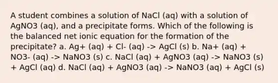 A student combines a solution of NaCl (aq) with a solution of AgNO3 (aq), and a precipitate forms. Which of the following is the balanced net ionic equation for the formation of the precipitate? a. Ag+ (aq) + Cl- (aq) -> AgCl (s) b. Na+ (aq) + NO3- (aq) -> NaNO3 (s) c. NaCl (aq) + AgNO3 (aq) -> NaNO3 (s) + AgCl (aq) d. NaCl (aq) + AgNO3 (aq) -> NaNO3 (aq) + AgCl (s)