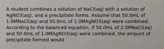 A student combines a solution of NaCl(aq) with a solution of AgNO3(aq), and a precipitate forms. Assume that 50.0mL of 1.0MNaCl(aq) and 50.0mL of 1.0MAgNO3(aq) were combined. According to the balanced equation, if 50.0mL of 2.0MNaCl(aq) and 50.0mL of 1.0MAgNO3(aq) were combined, the amount of precipitate formed would