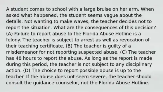 A student comes to school with a large bruise on her arm. When asked what happened, the student seems vague about the details. Not wanting to make waves, the teacher decides not to report the situation. What are the consequences of this decision? (A) Failure to report abuse to the Florida Abuse Hotline is a felony. The teacher is subject to arrest as well as revocation of their teaching certificate. (B) The teacher is guilty of a misdemeanor for not reporting suspected abuse. (C) The teacher has 48 hours to report the abuse. As long as the report is made during this period, the teacher is not subject to any disciplinary action. (D) The choice to report possible abuse is up to the teacher. If the abuse does not seem severe, the teacher should consult the guidance counselor, not the Florida Abuse Hotline.