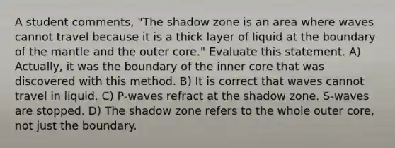 A student comments, "The shadow zone is an area where waves cannot travel because it is a thick layer of liquid at the boundary of the mantle and the outer core." Evaluate this statement. A) Actually, it was the boundary of the inner core that was discovered with this method. B) It is correct that waves cannot travel in liquid. C) P-waves refract at the shadow zone. S-waves are stopped. D) The shadow zone refers to the whole outer core, not just the boundary.