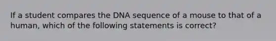 If a student compares the DNA sequence of a mouse to that of a human, which of the following statements is correct?