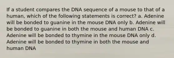 If a student compares the DNA sequence of a mouse to that of a human, which of the following statements is correct? a. Adenine will be bonded to guanine in the mouse DNA only b. Adenine will be bonded to guanine in both the mouse and human DNA c. Adenine will be bonded to thymine in the mouse DNA only d. Adenine will be bonded to thymine in both the mouse and human DNA