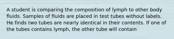 A student is comparing the composition of lymph to other body fluids. Samples of fluids are placed in test tubes without labels. He finds two tubes are nearly identical in their contents. If one of the tubes contains lymph, the other tube will contain