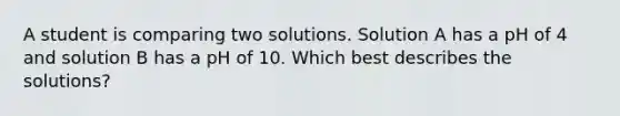 A student is comparing two solutions. Solution A has a pH of 4 and solution B has a pH of 10. Which best describes the solutions?