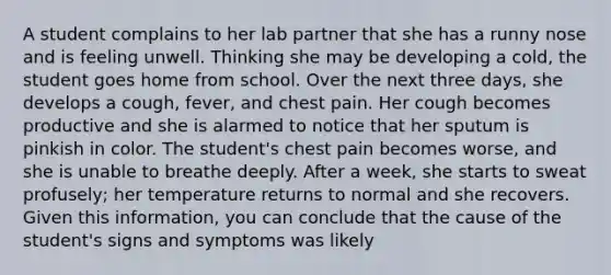 A student complains to her lab partner that she has a runny nose and is feeling unwell. Thinking she may be developing a cold, the student goes home from school. Over the next three days, she develops a cough, fever, and chest pain. Her cough becomes productive and she is alarmed to notice that her sputum is pinkish in color. The student's chest pain becomes worse, and she is unable to breathe deeply. After a week, she starts to sweat profusely; her temperature returns to normal and she recovers. Given this information, you can conclude that the cause of the student's signs and symptoms was likely