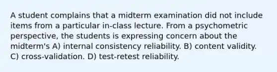 A student complains that a midterm examination did not include items from a particular in-class lecture. From a psychometric perspective, the students is expressing concern about the midterm's A) internal consistency reliability. B) content validity. C) cross-validation. D) test-retest reliability.