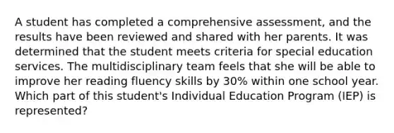 A student has completed a comprehensive assessment, and the results have been reviewed and shared with her parents. It was determined that the student meets criteria for special education services. The multidisciplinary team feels that she will be able to improve her reading fluency skills by 30% within one school year. Which part of this student's Individual Education Program (IEP) is represented?