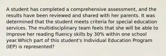 A student has completed a comprehensive assessment, and the results have been reviewed and shared with her parents. It was determined that the student meets criteria for special education services. The multidisciplinary team feels that she will be able to improve her reading fluency skills by 30% within one school year.Which part of this student's Individual Education Program (IEP) is represented?