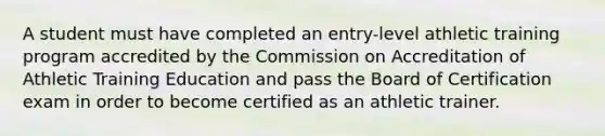 A student must have completed an entry-level athletic training program accredited by the Commission on Accreditation of Athletic Training Education and pass the Board of Certification exam in order to become certified as an athletic trainer.