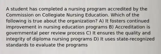 A student has completed a nursing program accredited by the Commission on Collegiate Nursing Education. Which of the following is true about the organization? A) It fosters continued improvement in nursing education programs B) Accreditation is governmental peer review process C) It ensures the quality and integrity of diploma nursing programs D) It uses state-recognized standards to evaluate the programs