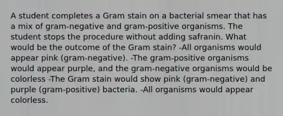 A student completes a Gram stain on a bacterial smear that has a mix of gram-negative and gram-positive organisms. The student stops the procedure without adding safranin. What would be the outcome of the Gram stain? -All organisms would appear pink (gram-negative). -The gram-positive organisms would appear purple, and the gram-negative organisms would be colorless -The Gram stain would show pink (gram-negative) and purple (gram-positive) bacteria. -All organisms would appear colorless.