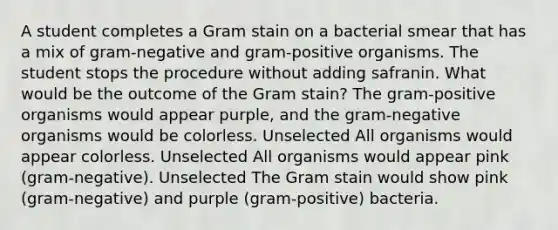 A student completes a Gram stain on a bacterial smear that has a mix of gram-negative and gram-positive organisms. The student stops the procedure without adding safranin. What would be the outcome of the Gram stain? The gram-positive organisms would appear purple, and the gram-negative organisms would be colorless. Unselected All organisms would appear colorless. Unselected All organisms would appear pink (gram-negative). Unselected The Gram stain would show pink (gram-negative) and purple (gram-positive) bacteria.