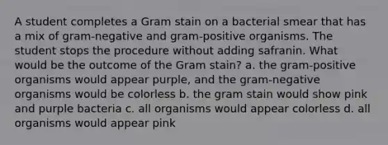 A student completes a Gram stain on a bacterial smear that has a mix of gram-negative and gram-positive organisms. The student stops the procedure without adding safranin. What would be the outcome of the Gram stain? a. the gram-positive organisms would appear purple, and the gram-negative organisms would be colorless b. the gram stain would show pink and purple bacteria c. all organisms would appear colorless d. all organisms would appear pink