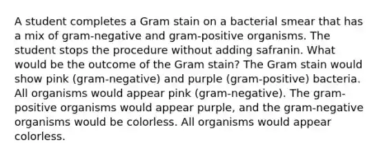 A student completes a Gram stain on a bacterial smear that has a mix of gram-negative and gram-positive organisms. The student stops the procedure without adding safranin. What would be the outcome of the Gram stain? The Gram stain would show pink (gram-negative) and purple (gram-positive) bacteria. All organisms would appear pink (gram-negative). The gram-positive organisms would appear purple, and the gram-negative organisms would be colorless. All organisms would appear colorless.