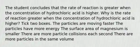 The student concludes that the rate of reaction is greater when the concentration of hydrochloric acid is higher. Why is the rate of reaction greater when the concentration of hydrochloric acid is higher? Tick two boxes. The particles are moving faster The particles have more energy The surface area of magnesium is smaller There are more particle collisions each second There are more particles in the same volume