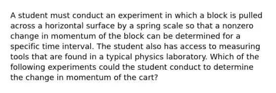 A student must conduct an experiment in which a block is pulled across a horizontal surface by a spring scale so that a nonzero change in momentum of the block can be determined for a specific time interval. The student also has access to measuring tools that are found in a typical physics laboratory. Which of the following experiments could the student conduct to determine the change in momentum of the cart?