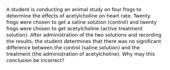 A student is conducting an animal study on four frogs to determine the effects of acetylcholine on heart rate. Twenty frogs were chosen to get a saline solution (control) and twenty frogs were chosen to get acetylcholine (active treatment solution). After administration of the two solutions and recording the results, the student determines that there was no significant difference between the control (saline solution) and the treatment (the administration of acetylcholine). Why may this conclusion be incorrect?