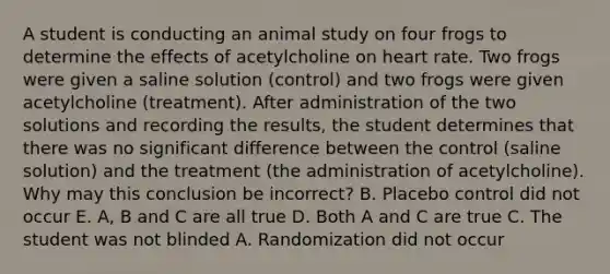 A student is conducting an animal study on four frogs to determine the effects of acetylcholine on heart rate. Two frogs were given a saline solution (control) and two frogs were given acetylcholine (treatment). After administration of the two solutions and recording the results, the student determines that there was no significant difference between the control (saline solution) and the treatment (the administration of acetylcholine). Why may this conclusion be incorrect? B. Placebo control did not occur E. A, B and C are all true D. Both A and C are true C. The student was not blinded A. Randomization did not occur