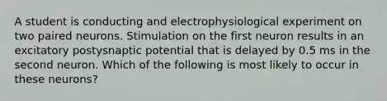 A student is conducting and electrophysiological experiment on two paired neurons. Stimulation on the first neuron results in an excitatory postysnaptic potential that is delayed by 0.5 ms in the second neuron. Which of the following is most likely to occur in these neurons?