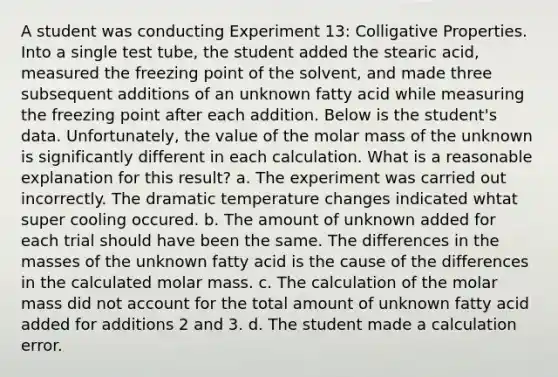 A student was conducting Experiment 13: Colligative Properties. Into a single test tube, the student added the stearic acid, measured the freezing point of the solvent, and made three subsequent additions of an unknown fatty acid while measuring the freezing point after each addition. Below is the student's data. Unfortunately, the value of the molar mass of the unknown is significantly different in each calculation. What is a reasonable explanation for this result? a. The experiment was carried out incorrectly. The dramatic temperature changes indicated whtat super cooling occured. b. The amount of unknown added for each trial should have been the same. The differences in the masses of the unknown fatty acid is the cause of the differences in the calculated molar mass. c. The calculation of the molar mass did not account for the total amount of unknown fatty acid added for additions 2 and 3. d. The student made a calculation error.