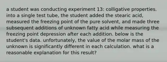 a student was conducting experiment 13: colligative properties. into a single test tube, the student added the stearic acid, measured the freezing point of the pure solvent, and made three subsequent additions of unknown fatty acid while measuring the freezing point depression after each addition. below is the student's data. unfortunately, the value of the molar mass of the unknown is significantly different in each calculation. what is a reasonable explanation for this result?