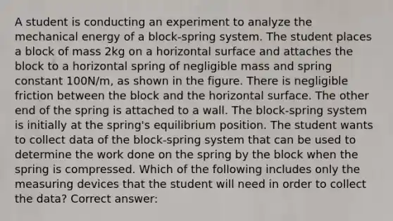 A student is conducting an experiment to analyze the mechanical energy of a block-spring system. The student places a block of mass 2kg on a horizontal surface and attaches the block to a horizontal spring of negligible mass and spring constant 100N/m, as shown in the figure. There is negligible friction between the block and the horizontal surface. The other end of the spring is attached to a wall. The block-spring system is initially at the spring's equilibrium position. The student wants to collect data of the block-spring system that can be used to determine the work done on the spring by the block when the spring is compressed. Which of the following includes only the measuring devices that the student will need in order to collect the data? Correct answer: